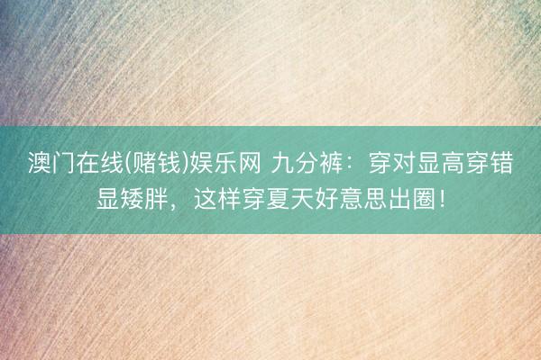 澳门在线(赌钱)娱乐网 九分裤：穿对显高穿错显矮胖，这样穿夏天好意思出圈！