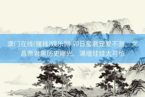 澳门在线(赌钱)娱乐网 卯日星君宠爱不测，文昌帝君黑历史曝光，满墙娃娃太可怕