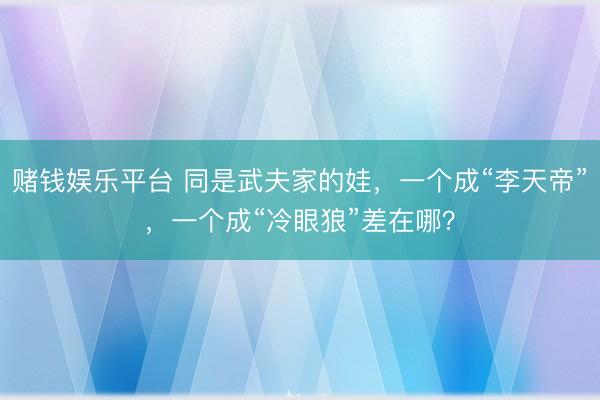赌钱娱乐平台 同是武夫家的娃，一个成“李天帝”，一个成“冷眼狼”差在哪？