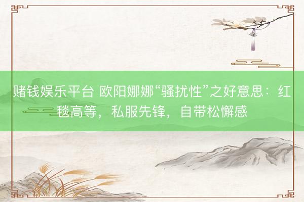 赌钱娱乐平台 欧阳娜娜“骚扰性”之好意思：红毯高等，私服先锋，自带松懈感