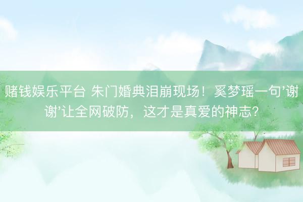 赌钱娱乐平台 朱门婚典泪崩现场！奚梦瑶一句'谢谢'让全网破防，这才是真爱的神志？