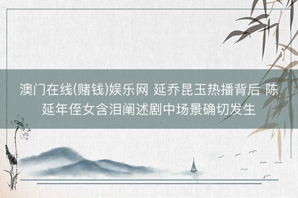 澳门在线(赌钱)娱乐网 延乔昆玉热播背后 陈延年侄女含泪阐述剧中场景确切发生