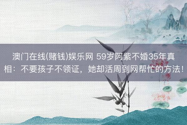 澳门在线(赌钱)娱乐网 59岁阿紫不婚35年真相：不要孩子不领证，她却活周到网帮忙的方法！