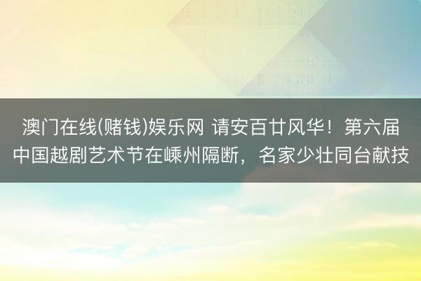 澳门在线(赌钱)娱乐网 请安百廿风华！第六届中国越剧艺术节在嵊州隔断，名家少壮同台献技