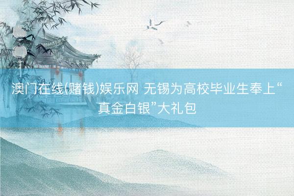 澳门在线(赌钱)娱乐网 无锡为高校毕业生奉上“真金白银”大礼包