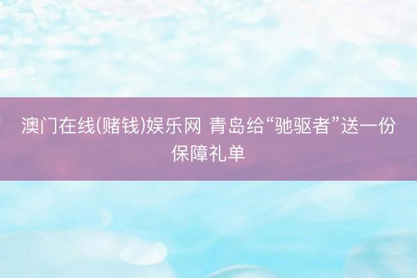 澳门在线(赌钱)娱乐网 青岛给“驰驱者”送一份保障礼单