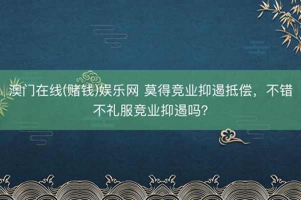 澳门在线(赌钱)娱乐网 莫得竞业抑遏抵偿，不错不礼服竞业抑遏吗？