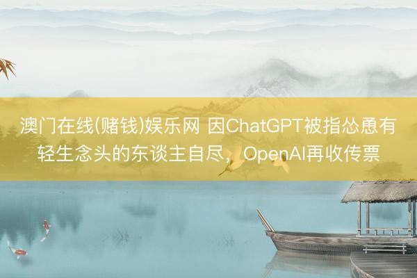 澳门在线(赌钱)娱乐网 因ChatGPT被指怂恿有轻生念头的东谈主自尽，OpenAI再收传票