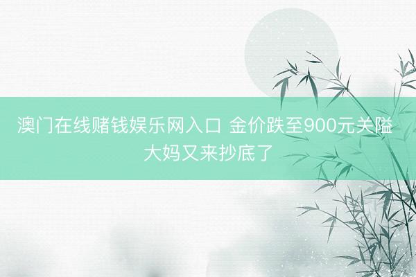 澳门在线赌钱娱乐网入口 金价跌至900元关隘 大妈又来抄底了