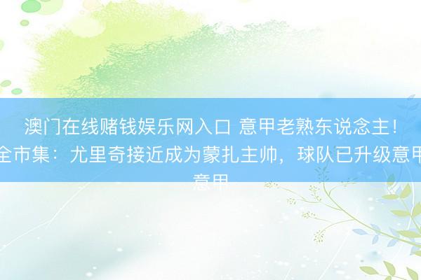 澳门在线赌钱娱乐网入口 意甲老熟东说念主！全市集：尤里奇接近成为蒙扎主帅，球队已升级意甲