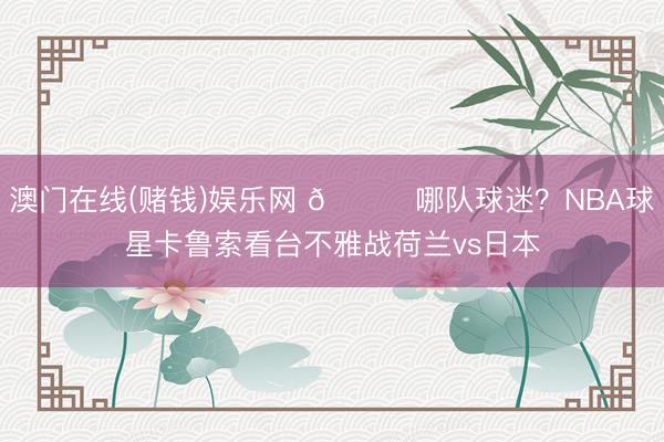 澳门在线(赌钱)娱乐网 👀哪队球迷？NBA球星卡鲁索看台不雅战荷兰vs日本