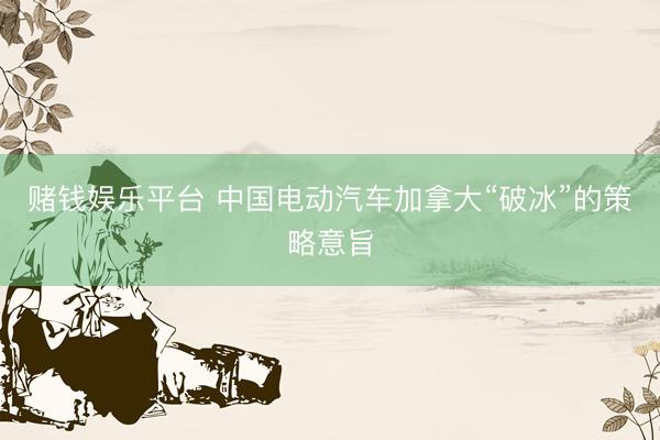 赌钱娱乐平台 中国电动汽车加拿大“破冰”的策略意旨