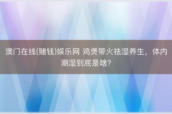 澳门在线(赌钱)娱乐网 鸡煲带火祛湿养生，体内潮湿到底是啥？