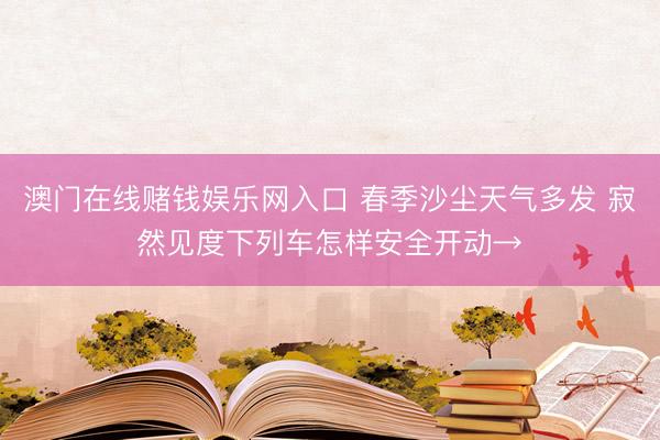 澳门在线赌钱娱乐网入口 春季沙尘天气多发 寂然见度下列车怎样安全开动→