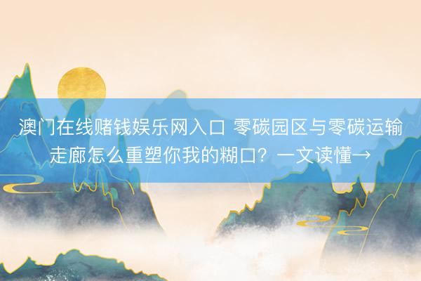 澳门在线赌钱娱乐网入口 零碳园区与零碳运输走廊怎么重塑你我的糊口？一文读懂→