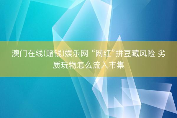 澳门在线(赌钱)娱乐网 “网红”拼豆藏风险 劣质玩物怎么流入市集
