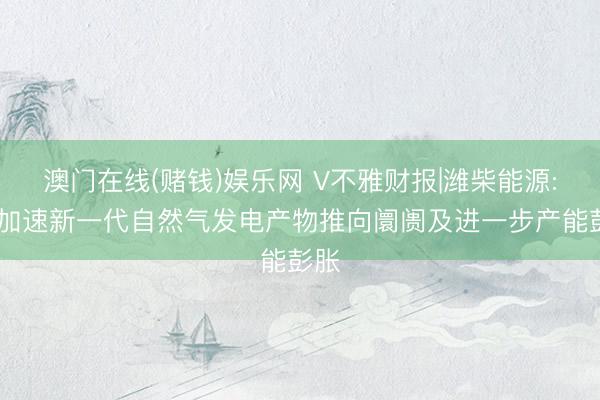 澳门在线(赌钱)娱乐网 V不雅财报|潍柴能源: 正加速新一代自然气发电产物推向阛阓及进一步产能彭胀