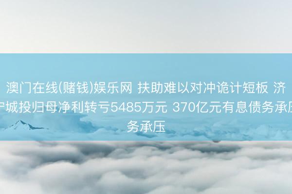 澳门在线(赌钱)娱乐网 扶助难以对冲诡计短板 济宁城投归母净利转亏5485万元 370亿元有息债务承压