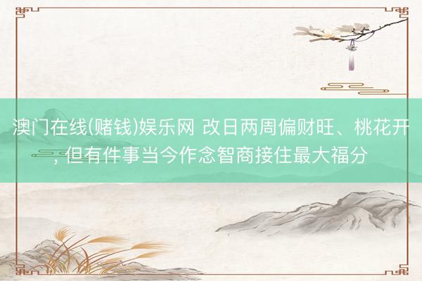 澳门在线(赌钱)娱乐网 改日两周偏财旺、桃花开， 但有件事当今作念智商接住最大福分
