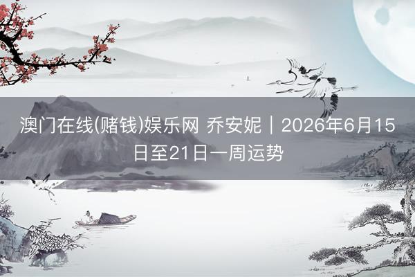 澳门在线(赌钱)娱乐网 乔安妮︱2026年6月15日至21日一周运势