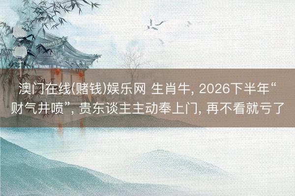 澳门在线(赌钱)娱乐网 生肖牛， 2026下半年“财气井喷”， 贵东谈主主动奉上门， 再不看就亏了
