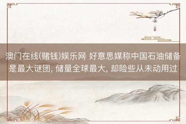 澳门在线(赌钱)娱乐网 好意思媒称中国石油储备是最大谜团， 储量全球最大， 却险些从未动用过