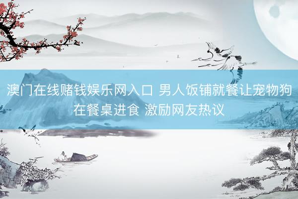 澳门在线赌钱娱乐网入口 男人饭铺就餐让宠物狗在餐桌进食 激励网友热议