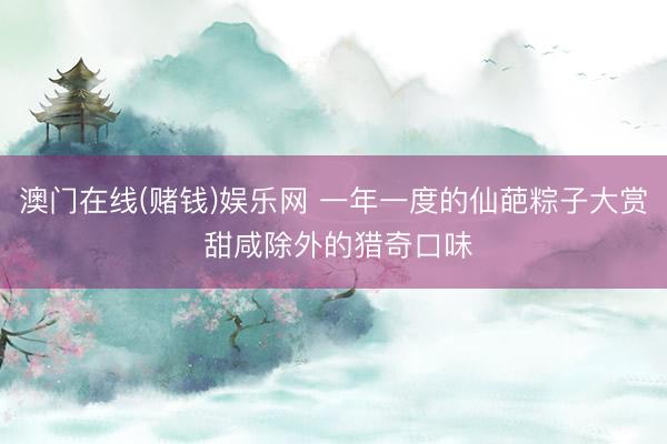 澳门在线(赌钱)娱乐网 一年一度的仙葩粽子大赏 甜咸除外的猎奇口味