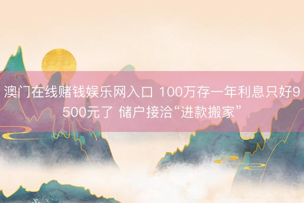 澳门在线赌钱娱乐网入口 100万存一年利息只好9500元了 储户接洽“进款搬家”