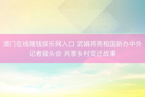 澳门在线赌钱娱乐网入口 武娟将亮相国新办中外记者碰头会 共享乡村变迁故事