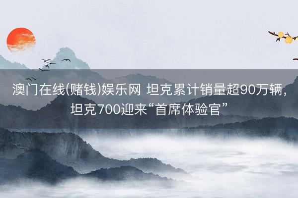 澳门在线(赌钱)娱乐网 坦克累计销量超90万辆，坦克700迎来“首席体验官”