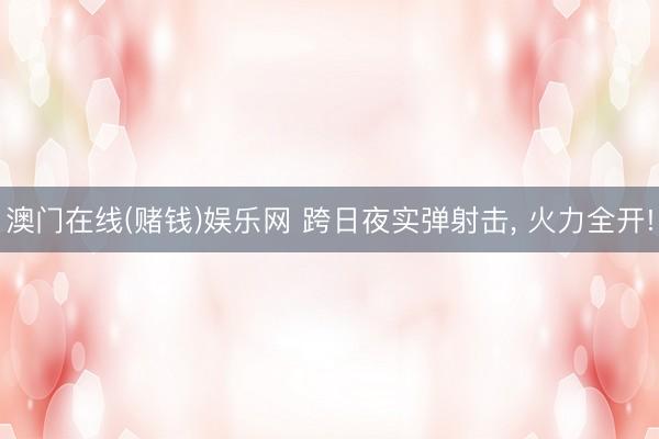澳门在线(赌钱)娱乐网 跨日夜实弹射击， 火力全开!