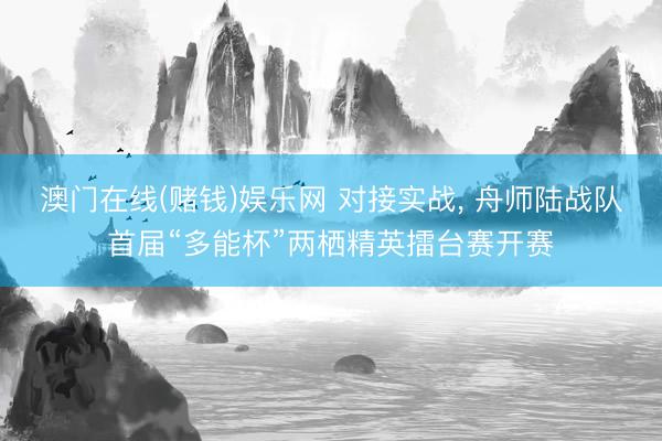 澳门在线(赌钱)娱乐网 对接实战， 舟师陆战队首届“多能杯”两栖精英擂台赛开赛