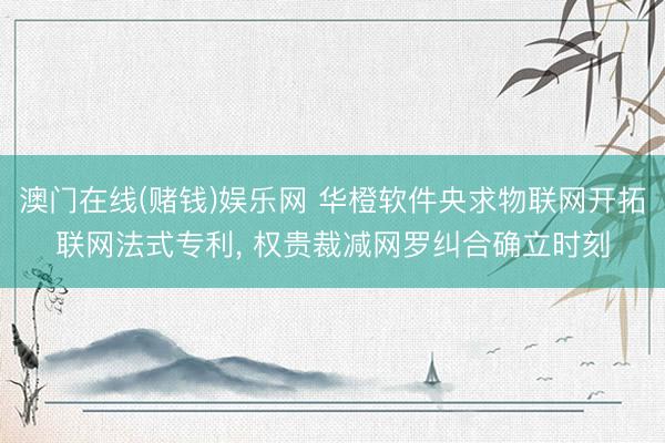 澳门在线(赌钱)娱乐网 华橙软件央求物联网开拓联网法式专利, 权贵裁减网罗纠合确立时刻