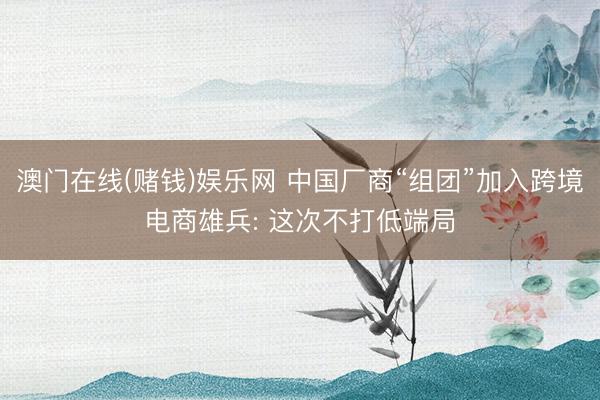 澳门在线(赌钱)娱乐网 中国厂商“组团”加入跨境电商雄兵: 这次不打低端局