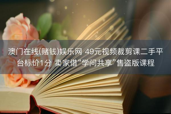澳门在线(赌钱)娱乐网 49元视频裁剪课二手平台标价1分 卖家借“学问共享”售盗版课程