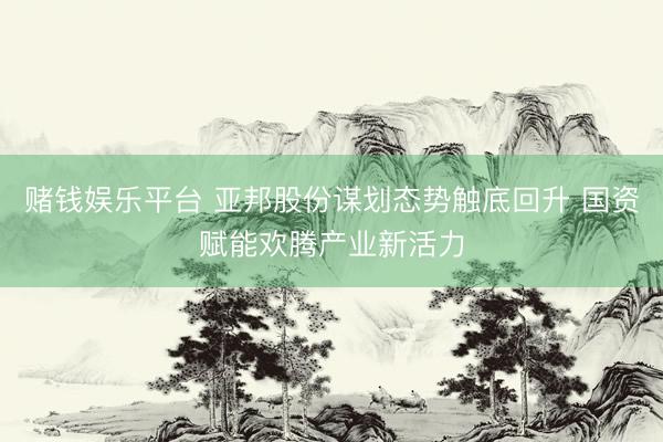 赌钱娱乐平台 亚邦股份谋划态势触底回升 国资赋能欢腾产业新活力