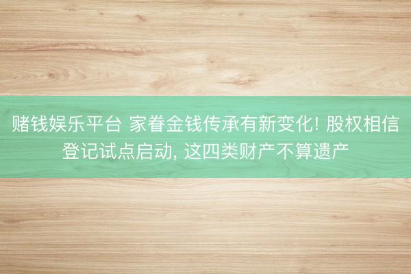 赌钱娱乐平台 家眷金钱传承有新变化! 股权相信登记试点启动, 这四类财产不算遗产