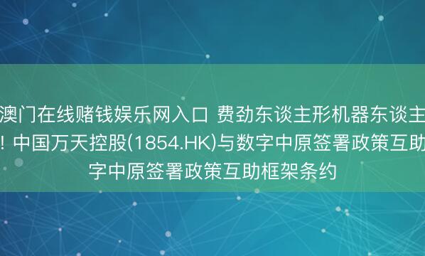 澳门在线赌钱娱乐网入口 费劲东谈主形机器东谈主万亿赛谈! 中国万天控股(1854.HK)与数字中原签署政策互助框架条约