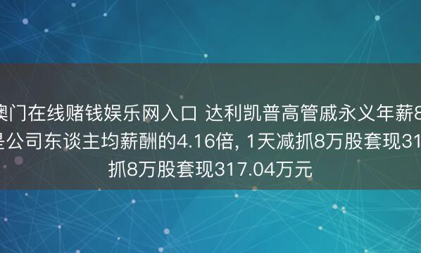 澳门在线赌钱娱乐网入口 达利凯普高管戚永义年薪81.32万元是公司东谈主均薪酬的4.16倍, 1天减抓8万股套现317.04万元