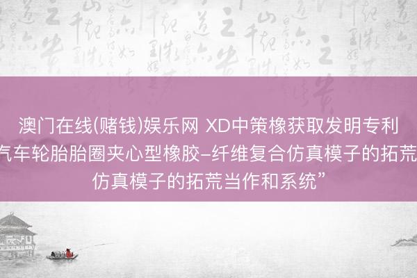 澳门在线(赌钱)娱乐网 XD中策橡获取发明专利授权: “电动汽车轮胎胎圈夹心型橡胶-纤维复合仿真模子的拓荒当作和系统”