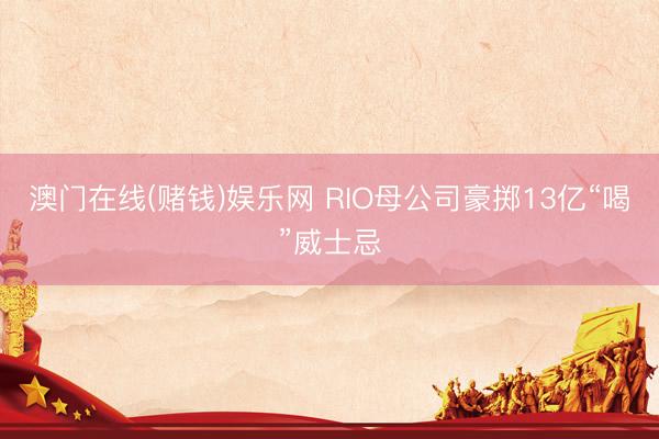澳门在线(赌钱)娱乐网 RIO母公司豪掷13亿“喝”威士忌